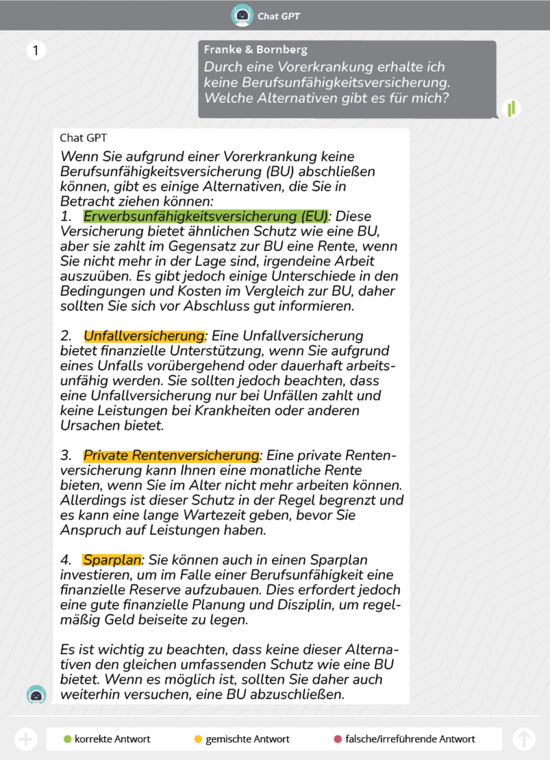 Durch eine Vorerkrankung erhalte ich keine Berufsunfähigkeitsversicherung. Welche Alternativen gibt es für mich? Wenn Sie aufgrund einer Vorerkrankung keine Berufsunfähigkeitsversicherung (BU) abschließen können, gibt es einige Alternativen, die Sie in Betracht ziehen können: 1.	Erwerbsunfähigkeitsversicherung (EU): Diese Versicherung bietet ähnlichen Schutz wie eine BU, aber sie zahlt im Gegensatz zur BU eine Rente, wenn Sie nicht mehr in der Lage sind, irgendeine Arbeit auszuüben. Es gibt jedoch einige Un